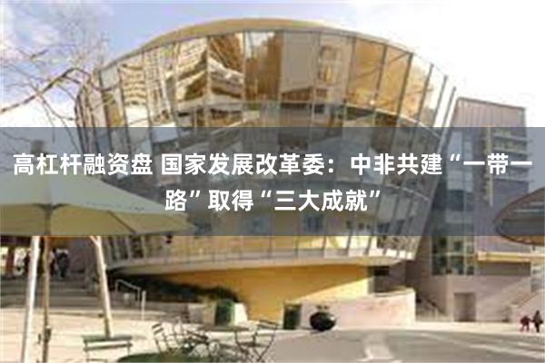 高杠杆融资盘 国家发展改革委：中非共建“一带一路”取得“三大