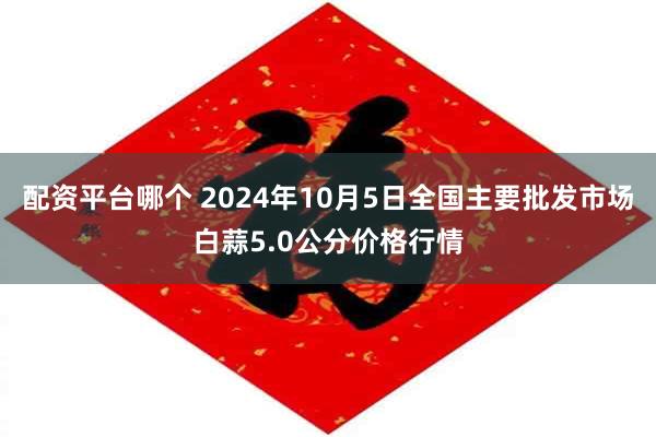 配资平台哪个 2024年10月5日全国主要批发市场白蒜5.0