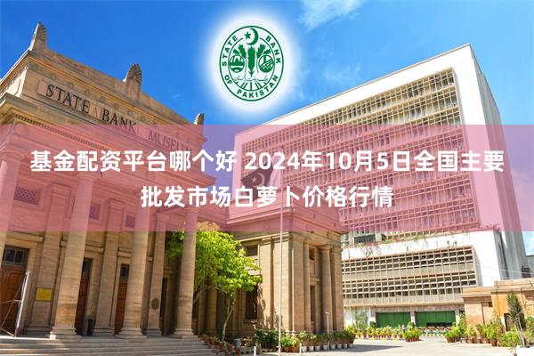 基金配资平台哪个好 2024年10月5日全国主要批发市场白萝