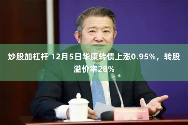 炒股加杠杆 12月5日华康转债上涨0.95%，转股溢价率28