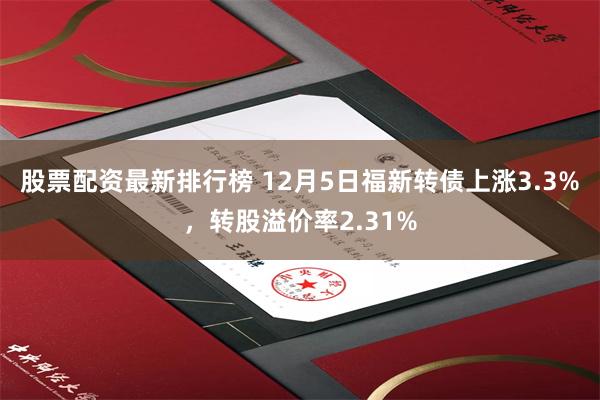 股票配资最新排行榜 12月5日福新转债上涨3.3%，转股溢价