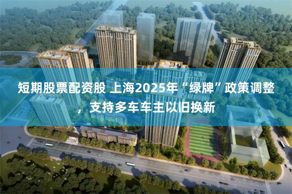 短期股票配资股 上海2025年“绿牌”政策调整，支持多车车主