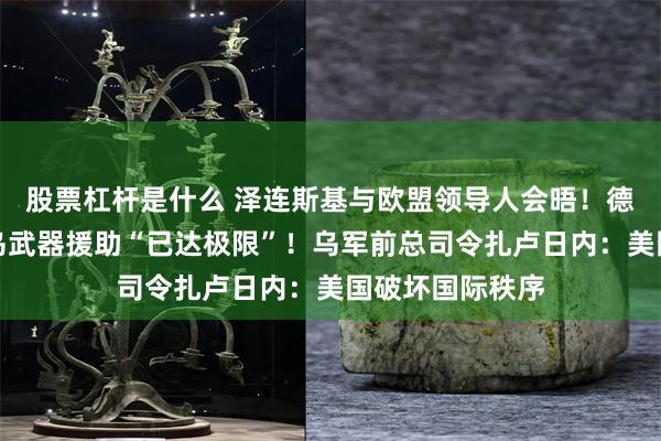 股票杠杆是什么 泽连斯基与欧盟领导人会晤！德国防部：德对乌武