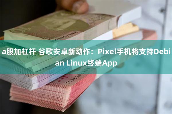 a股加杠杆 谷歌安卓新动作：Pixel手机将支持Debian